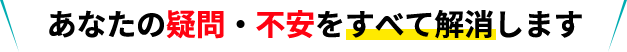 あなたの疑問・不安をすべて解消します