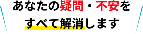 あなたの疑問・不安をすべて解消します